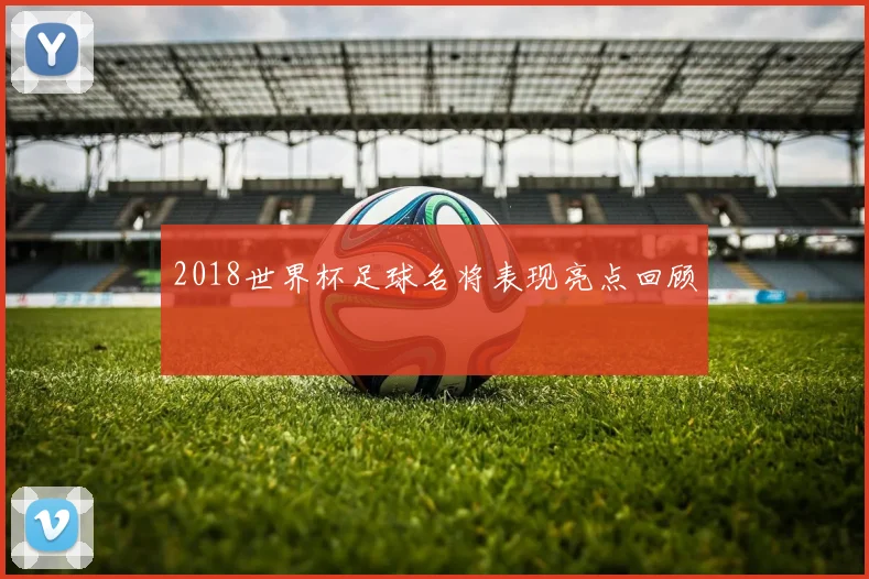 2018世界杯足球名将表现亮点回顾